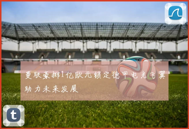 曼联豪掷1亿欧元锁定德甲电光飞翼助力未来发展