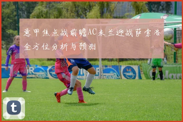 意甲焦点战前瞻AC米兰迎战萨索洛全方位分析与预测